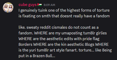 A discord screenshot with a message that reads 'I genuinely tuink one of the highest forms of torture is fixating on smth that doesnt really have a fandom, like. sweaty reddit cismales do not count as a fandom. WHERE are my umaposting tumblr girlies WHERE are the aesthetic edits with pride flag borders WHERE are the kin aesthetic blogs WHERE is the yuri tumblr art style fanart. torture... like being put in a brazen 8ull...' The sender's nickname is 'cube guys' with a palestine flag next to it and the profile picture is Oguri Cap.