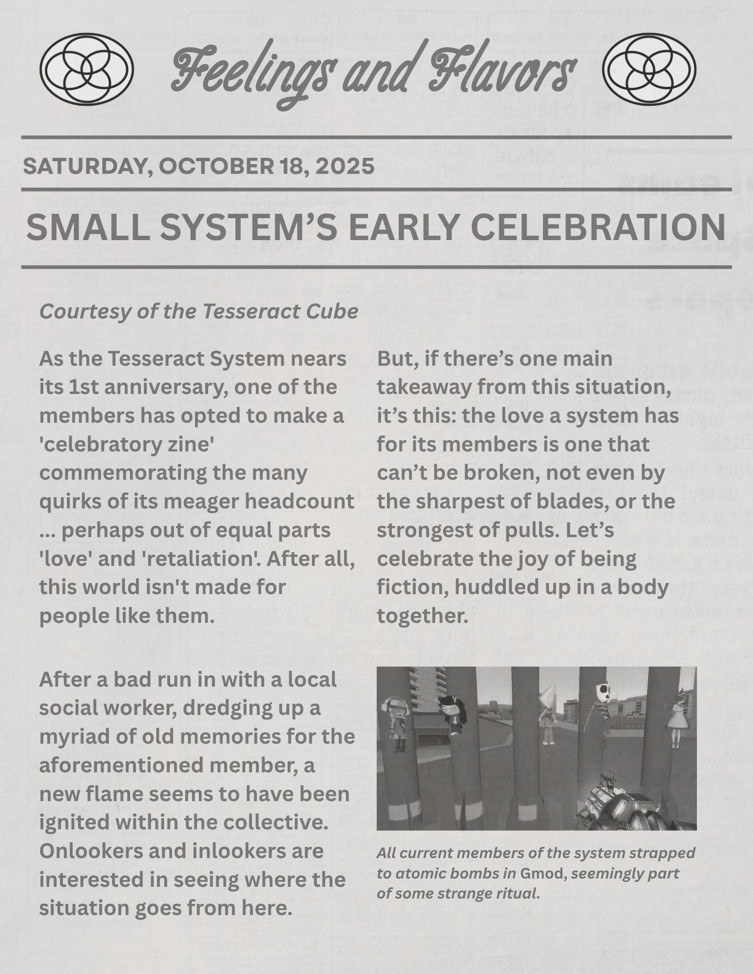 A newspaper-style page titled 'feelings and flavors' with plural symbols on the side. the date underneath reads saturday october 18 2025. the article title is 'small system's early celebration'. the contents read 'Courtesy of the Tesseract Cube... As the Tesseract System nears its 1st anniversary, one of the members has opted to make a
'celebratory zine' commemorating the many quirks of its meager headcount ... perhaps out of equal parts 'love' and 'retaliation'. After all, this world isn't made for people like them. After a bad run in with a local social worker, dredging up a myriad of old memories for the aforementioned member, a new flame seems to have been ignited within the collective. Onlookers and inlookers are interested in seeing where the situation goes from here. But, if there’s one main takeaway from this situation, it’s this: the love a system has for its members is one that can’t be broken, not even by the sharpest of blades, or the strongest of pulls. Let’s celebrate the joy of being fiction, huddled up in a body together.' underneath that is a gmod screenshot in black in white, which has flavor text that reads 'All current members of the system strapped to atomic bombs in Gmod, seemingly part of some strange ritual.'