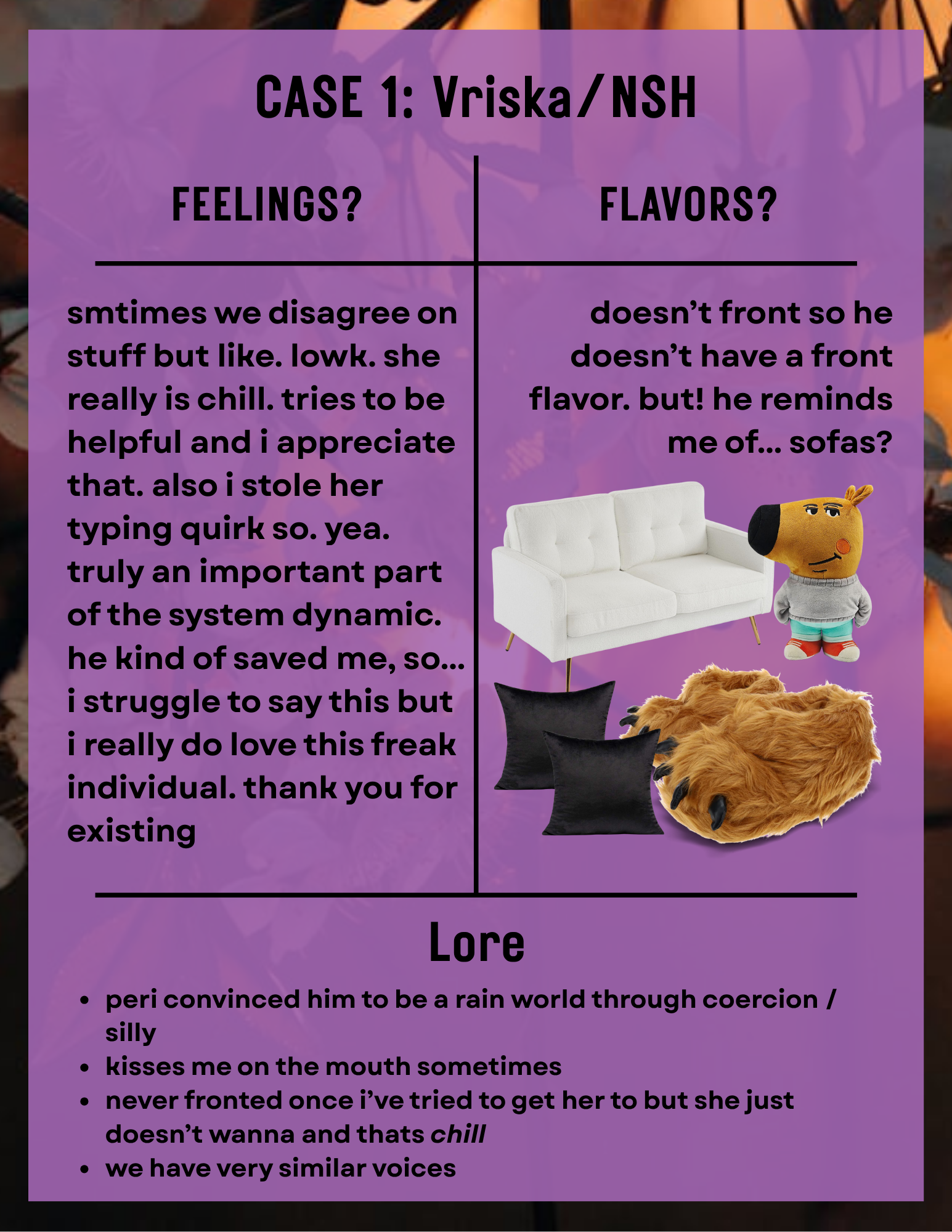a page titled 'Case 1: Vriska/NSH'. the background is white flowers in a sunset, and a purple slightly transparent rectangle overlayed. the contents are in a t chart. in the 'feelings?' section the text reads 'smtimes we disagree on stuff but like. lowk. she really is chill. tries to be helpful and i appreciate that. also i stole her typing quirk so. yea. truly an important part of the system dynamic. he kind of saved me, so... i struggle to say this but i really do love this freak individual. thank you for existing'. in the 'flavors?' section the text reads 'doesn’t front so he doesn’t have a front flavor. but! he reminds me of... sofas?' underneath are pngs, a white sofa, a 'chill guy', black pillows and 'monster feet slippers'. in the 'lore' section the text reads '-peri convinced him to be a rain world through coercion /silly -kisses me on the mouth sometimes -never fronted once i’ve tried to get her to but she just doesn’t wanna and thats chill -we have very similar voices'