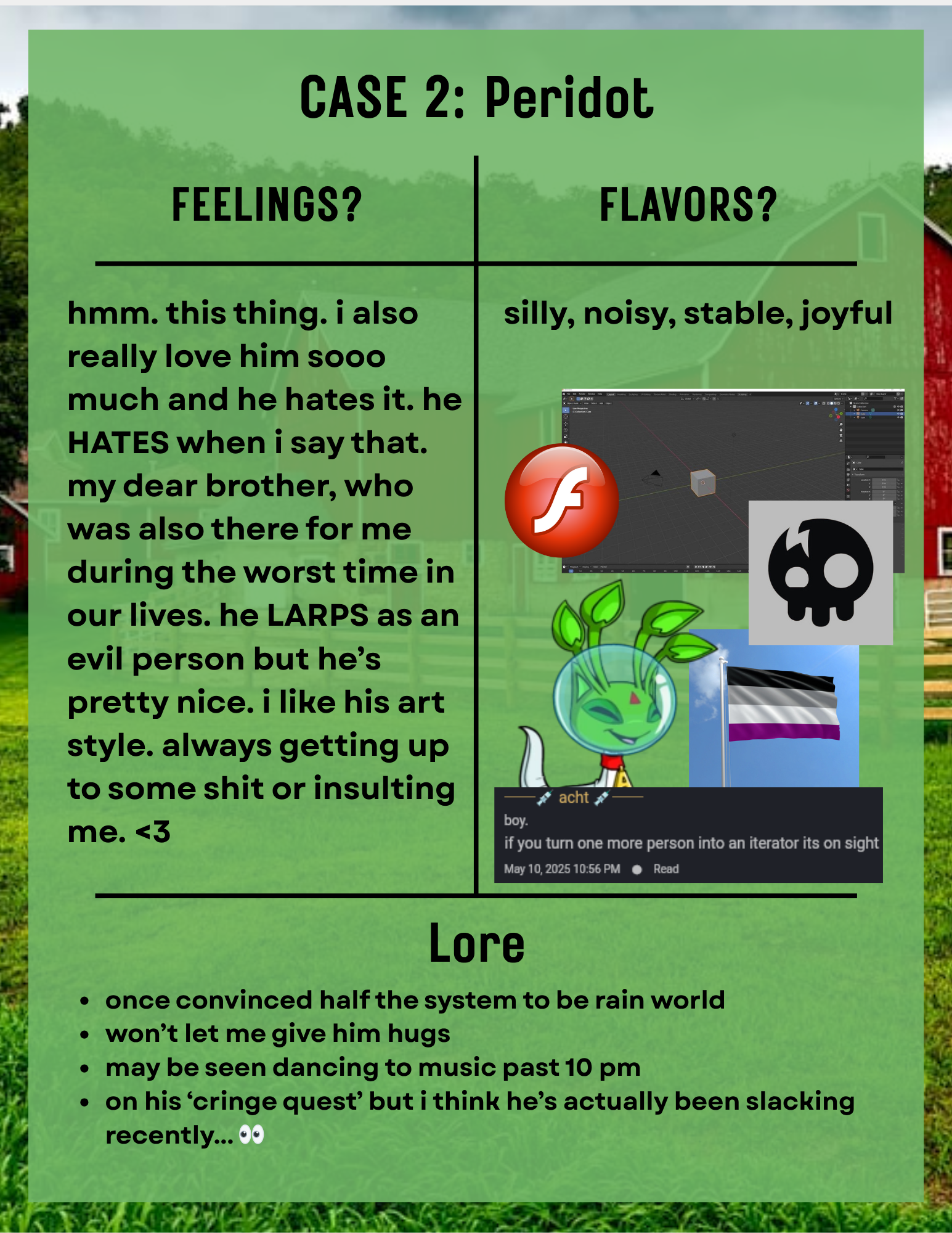 a page titled 'Case 2: Peridot'. the background is a barn and field, and a green slightly transparent rectangle overlayed. the contents are in a t chart. in the 'feelings?' section the text reads 'hmm. this thing. i also really love him sooo much and he hates it. he HATES when i say that. my dear brother, who was also there for me during the worst time in our lives. he LARPS as an evil person but he’s pretty nice. i like his art style. always getting up to some shit or insulting me. <3'. in the 'flavors?' section the text reads 'silly, noisy, stable, joyful' underneath are pngs, a blender workspace, an aisha from neopets, adobe flash logo, the living tombstone logo, and a simplyplural screenshot of acht saying 'boy if you turn one more person into an iterator its on sight' and an asexual flag. in the 'lore' section the text reads '-once convinced half the system to be rain world -won’t let me give him hugs -may be seen dancing to music past 10 pm -on his ‘cringe quest’ but i think he’s actually been slacking recently... 👀'