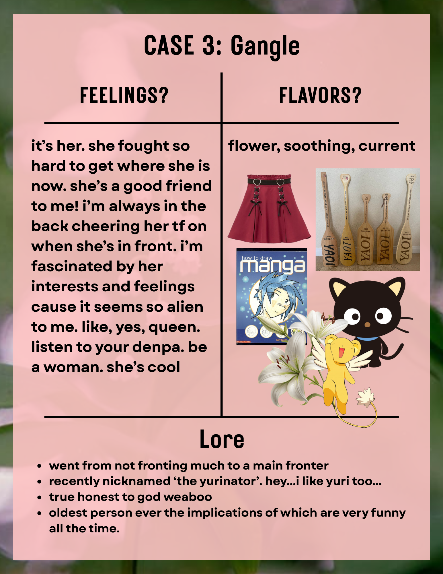 a page titled 'Case 3: Gangle'. the background is lillies of the valley, and a pink slightly transparent rectangle overlayed. the contents are in a t chart. in the 'feelings?' section the text reads 'it’s her. she fought so hard to get where she is now. she’s a good friend to me! i’m always in the back cheering her tf on when she’s in front. i’m  fascinated by her interests and feelings cause it seems so alien to me. like, yes, queen. listen to your denpa. be a woman. she’s cool'. in the 'flavors?' section the text reads 'flower, soothing, current' underneath are pngs, a red skirt, a picture of yaoi paddles, a 'how to draw manga' book, chococat, keroberos, and a white lilly. in the 'lore' section the text reads '-went from not fronting much to a main fronter -recently nicknamed ‘the yurinator’. hey...i like yuri too.. -true honest to god weaboo -oldest person ever the implications of which are very funny all the time. '