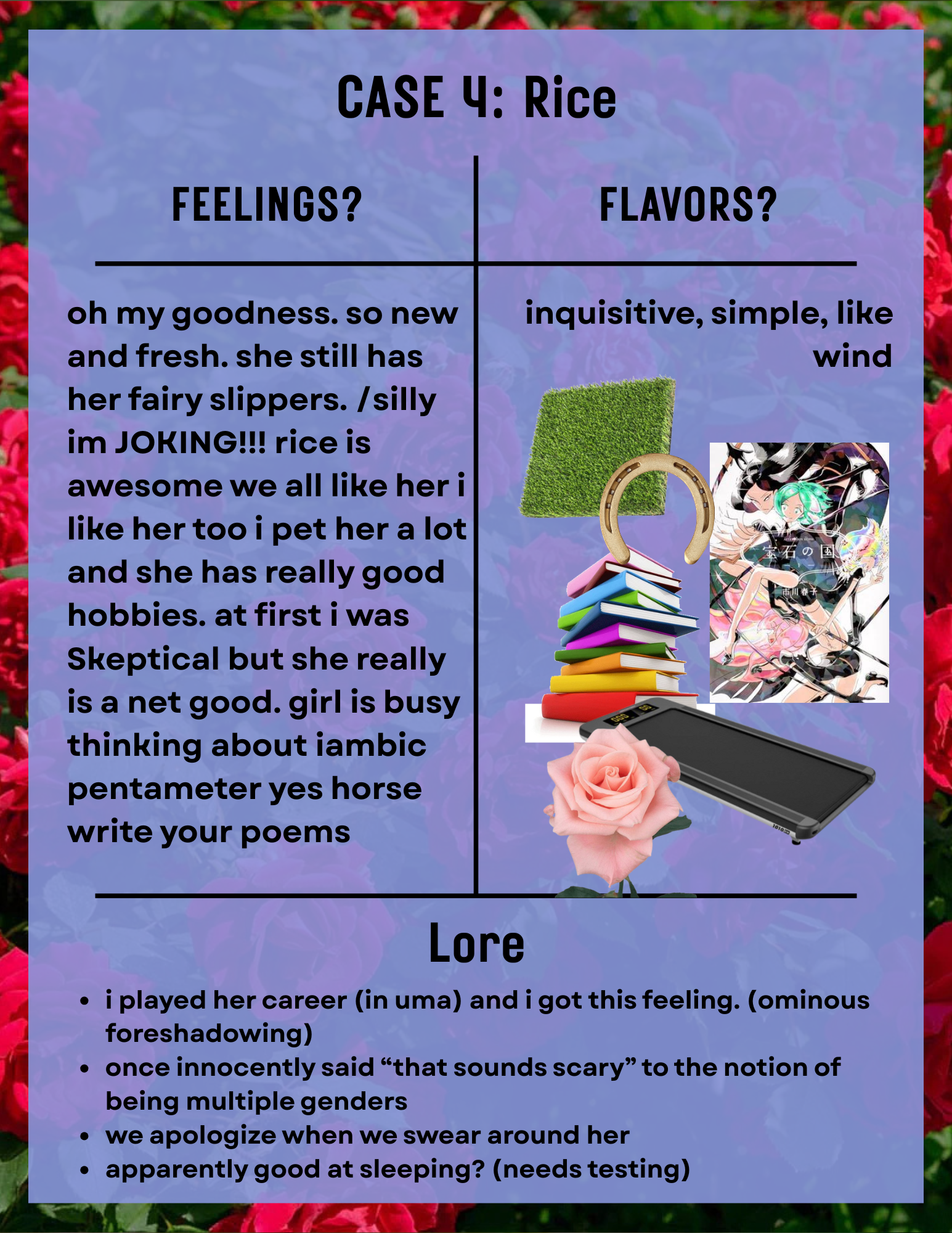 a page titled 'Case 4: Rice'. the background is a rose bush, and a blue slightly transparent rectangle overlayed. the contents are in a t chart. in the 'feelings?' section the text reads 'oh my goodness. so new and fresh. she still has her fairy slippers. /silly im JOKING!!! rice is awesome we all like her i like her too i pet her a lot and she has really good hobbies. at first i was Skeptical but she really is a net good. girl is busy thinking about iambic pentameter yes horse write your poems'. in the 'flavors?' section the text reads 'inquisitive, simple, like wind' underneath are pngs, a piece of turf, a horseshoe, a stack of books, the cover of land of the lustrous volume 1, a treadmill, and a pink rose. in the 'lore' section the text reads '-i played her career (in uma) and i got this feeling. (ominous foreshadowing) -once innocently said “that sounds scary” to the notion of being multiple genders  -we apologize when we swear around her -apparently good at sleeping? (needs testing)'