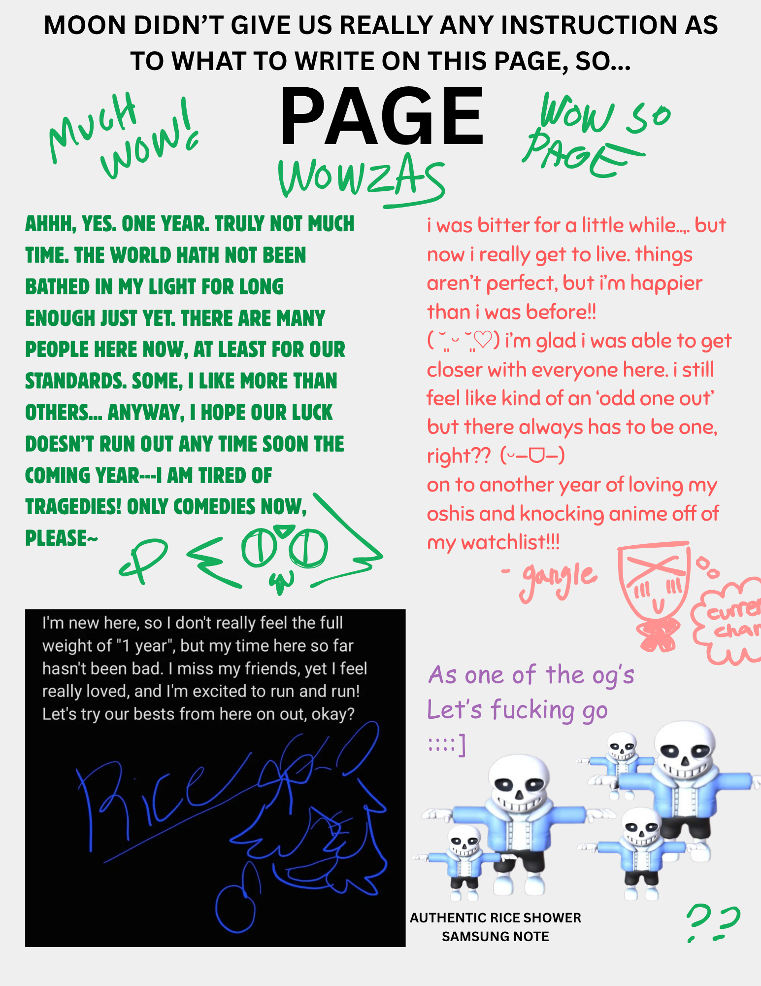 a page with a white background titled 'moon didn’t give us really any instruction as to what to write on this page, so... page' in all caps. on the sides are handwritten 'much wow!' 'wow so page' 'wowzas' in all green caps. each testimony is seperated in the 4 quadrants of the page. the first reads in all green caps 'ahhh, yes. one year. truly not much  time. the world hath not been bathed in my light for long enough just yet. there are many people here now, at least for our standards. some, i like more than others... anyway, i hope our luck doesn’t run out any time soon the coming year---i am tired of tragedies! only comedies now, please~' underneath is the letter p and a doodle of peridot with a w mouth and big circular eyes like a cat. the second reads in lowercase pink 'i was bitter for a little while..,. but now i really get to live. things aren’t perfect, but i’m happier than i was before!! 
( ˘͈ ᵕ ˘͈♡) i’m glad i was able to get closer with everyone here. i still feel like kind of an ‘odd one out’ but there always has to be one, right??  (ᵕ—ᗜ—)
on to another year of loving my oshis and knocking anime off of my watchlist!!!' underneath is a doodle of gangle with a ribbon at her neck and a thought bubble that contains the word 'curren chan'. underneath the first text box is in white text on black background, 'I'm new here, so I don't really feel the weight of '1 year', but my time here so far hasn't been bad. i miss my friends, yet i feel really loved, and i'm excited to run and run! let's try our best from here on out, okay?' underneath in blue is Rice's signature and a doodle of her giving a thumbsup with a smile. to the right of that is black text that reads 'authentic rice shower samsung note'. next to that is purple text that reads 'As one of the og's Let's fucking go ::::]' with pngs of a t posing sans the skeleton model. in the bottom right corner is handrawn green question marks.  
