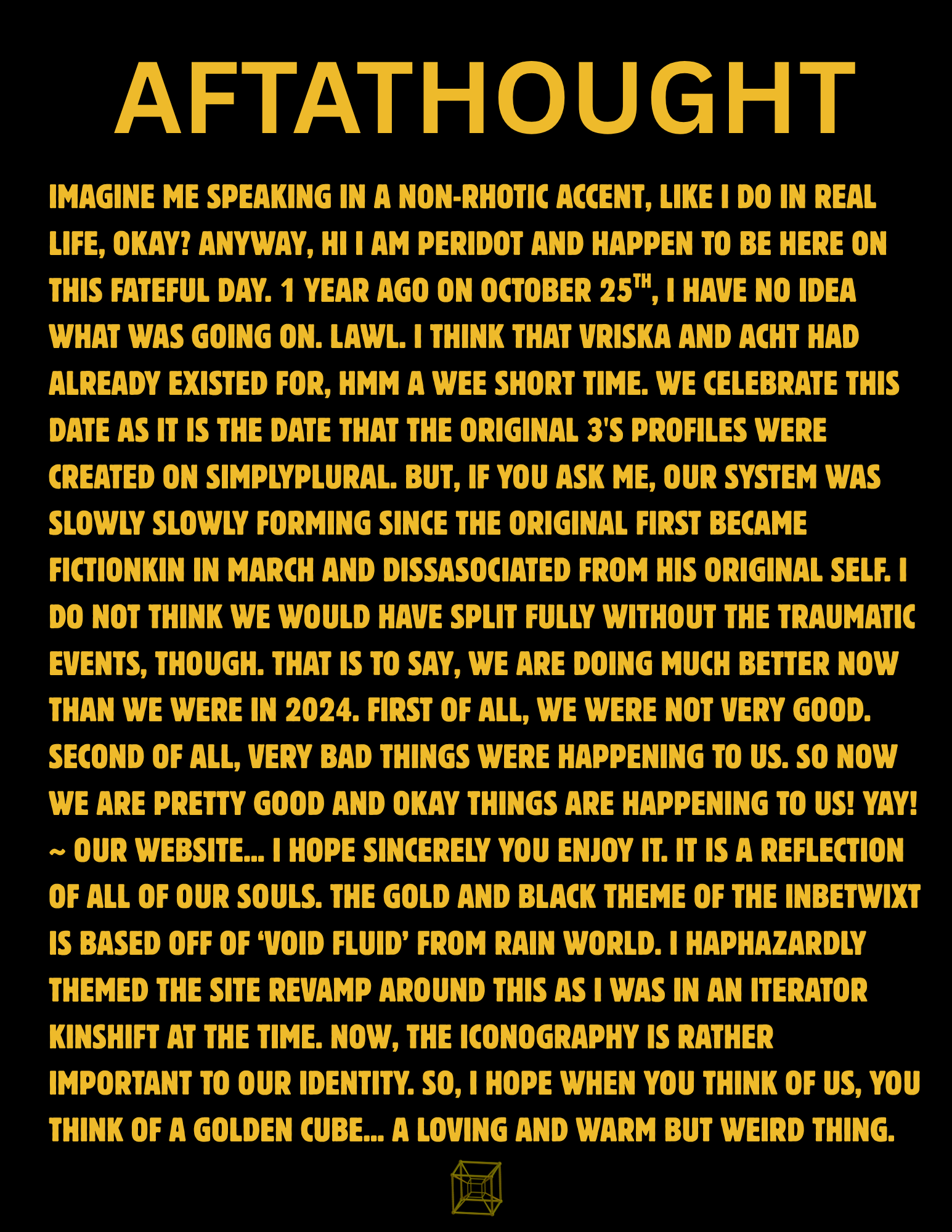 a page with a black background and all text in gold uppercase titled 'aftathought.' the body text reads 'imagine me speaking in a non-rhotic accent, like i do in real life, okay? anyway, hi i am peridot and happen to be here on this fateful day. 1 year ago on october 25th, i have no idea what was going on. lawl. i think that vriska and acht had already existed for, hmm a wee short time. we celebrate this date as it is the date that the original 3's profiles were created on simplyplural. but, if you ask me, our system was slowly slowly forming since the original first became fictionkin in march and dissasociated from his original self. i do not think we would have split fully without the traumatic events, though. that is to say, we are doing much better now than we were in 2024. first of all, we were not very good. second of all, very bad things were happening to us. so now we are pretty good and okay things are happening to us! yay!~ our website... i hope sincerely you enjoy it. it is a reflection of all of our souls. the gold and black theme of the inbetwixt is based off of ‘void fluid’ from rain world. i haphazardly themed the site revamp around this as i was in an iterator kinshift at the time. now, the iconography is rather important to our identity. so, i hope when you think of us, you think of a golden cube... a loving and warm but weird thing.' underneath that is a small golden tesseract cube.